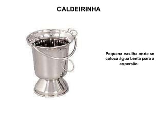 CALDEIRINHA Pequena vasilha onde se coloca água benta para a aspersão.  