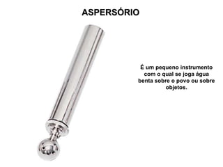 ASPERSÓRIO É um pequeno instrumento com o qual se joga água benta sobre o povo ou sobre objetos. 