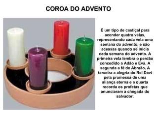 COROA DO ADVENTO É um tipo de castiçal para acender quatro velas, representando cada vela uma semana do advento, e são acessas quando se inicia cada semana do advento. A primeira vela lembra o perdão concedido a Adão e Eva. A segunda a fé de Abraão. A terceira a alegria do Rei Davi pela promessa de uma aliança eterna e a quarta recorda os profetas que anunciaram a chegada do salvador. 