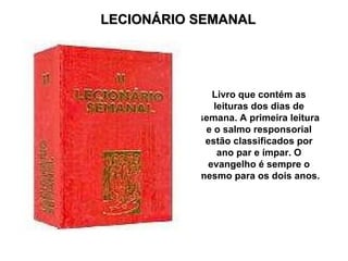 LECIONÁRIO SEMANAL Livro que contém as leituras dos dias de semana. A primeira leitura e o salmo responsorial estão classificados por ano par e ímpar. O evangelho é sempre o mesmo para os dois anos. 