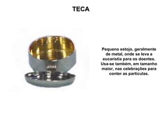 TECA Pequeno estojo, geralmente de metal, onde se leva a eucaristia para os doentes. Usa-se também, em tamanho maior, nas celebrações para conter as partículas. 