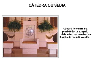 CÁTEDRA OU SÉDIA Cadeira no centro do presbitério, usada pelo celebrante, que manifesta a função de presidir o culto.  