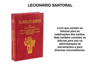 LECIONÁRIO SANTORAL Livro que contém as leituras para as celebrações dos santos. Nele também constam as leituras para uso na administração de sacramentos e para diversas circunstâncias. 