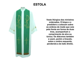 ESTOLA Veste litúrgica dos ministros ordenados. O bispo e o presbítero a colocam sobre os ombros de modo que caia pela frente em forma de duas tiras, acompanham o comprimento da alva ou túnica. Os diáconos também a usam, porém a tiracolo, sobre o ombro esquerdo, pendendo-a do lado direito. 