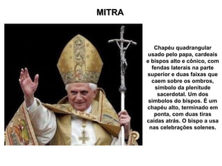 MITRA Chapéu quadrangular usado pelo papa, cardeais e bispos alto e cônico, com fendas laterais na parte superior e duas faixas que caem sobre os ombros, símbolo da plenitude sacerdotal. Um dos símbolos do bispos. É um chapéu alto, terminado em ponta, com duas tiras caídas atrás. O bispo a usa nas celebrações solenes. 
