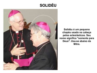 SOLIDÉU Solidéu é um pequeno chapéu usado na cabeça pelos eclesiásticos. Seu nome significa "somente para Deus". Usa-se abaixo da Mitra. 