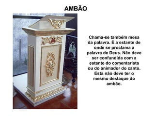 AMBÃO Chama-se também mesa da palavra. É a estante de onde se proclama a palavra de Deus. Não deve ser confundida com a estante do comentarista ou do animador do canto. Esta não deve ter o mesmo destaque do ambão. 