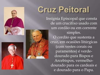 Cruz PeitoralInsígnia Episcopal que consta de um crucifixo usado com um cordão ou em corrente simples.O cordão que sustenta a cruz, em ocasiões litúrgicas (com vestes corais ou paramentos) é verde-dourado para Bispos e Arcebispos, vermelho-dourado para os cardeais e e dourado para o Papa.
