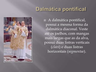 Dalmática pontificalA dalmática pontifical, possui a mesma forma da dalmática diaconal. Veste até os joelhos, com mangas mais largas que as da alva, possui duas listras verticais (clavi) e duas listras horizontais (segmentae).
