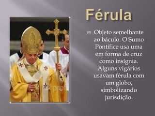 FérulaObjeto semelhante ao báculo. O Sumo Pontífice usa uma em forma de cruz como insígnia. Alguns vigários usavam férula com um globo, simbolizando jurisdição.