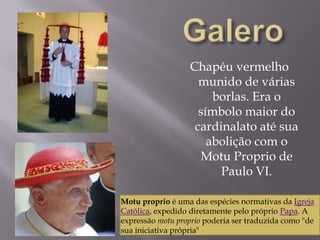 GaleroChapéu vermelho munido de várias borlas. Era o símbolo maior do cardinalato até sua abolição com o MotuProprio de Paulo VI.Motuproprio é uma das espécies normativas da Igreja Católica, expedido diretamente pelo próprio Papa. A expressão motuproprio poderia ser traduzida como "de sua iniciativa própria" 