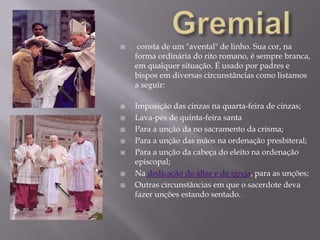 Gremial consta de um "avental" de linho. Sua cor, na forma ordinária do rito romano, é sempre branca, em qualquer situação. É usado por padres e bispos em diversas circunstâncias como listamos a seguir:Imposição das cinzas na quarta-feira de cinzas; Lava-pés de quinta-feira santa  Para a unção da no sacramento da crisma; Para a unção das mãos na ordenação presbiteral; Para a unção da cabeça do eleito na ordenação episcopal; Na dedicação do altar e de igreja, para as unções; Outras circunstâncias em que o sacerdote deva fazer unções estando sentado.