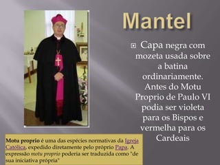 MantelCapa negra com mozeta usada sobre a batina ordinariamente. Antes do MotuProprio de Paulo VI podia ser violeta para os Bispos e vermelha para os CardeaisMotuproprio é uma das espécies normativas da Igreja Católica, expedido diretamente pelo próprio Papa. A expressão motuproprio poderia ser traduzida como "de sua iniciativa própria" 