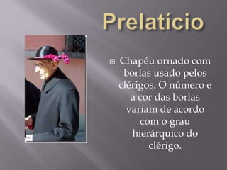 PrelatícioChapéu ornado com borlas usado pelos clérigos. O número e a cor das borlas variam de acordo com o grau hierárquico do clérigo.