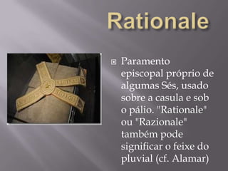RationaleParamento episcopal próprio de algumas Sés, usado sobre a casula e sob o pálio. "Rationale" ou "Razionale" também pode significar o feixe do pluvial (cf. Alamar)