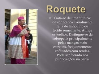 RoqueteTrata-se de uma "túnica" de cor branca. Geralmente feita de linho fino ou tecido semelhante. Atinge os joelhos. Distingue-se da sobrepeliz principalmente pelas mangas mais estreitas, frequentemente enfeitados com rendas. Pode ser forrada nos punhos e/ou na barra. 
