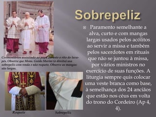 SobrepelizParamento semelhante a alva, curto e com mangas largas usados pelos acólitos ao servir a missa e também pelos sacerdotes em rituais que não se juntou à missa, por vários ministros no exercício de suas funções. A liturgia sempre quis colocar uma veste branca como base, à semelhança dos 24 anciãos que estão nos céus em volta do trono do Cordeiro (Ap 4, 4). Cerimoniários assistindo ao papa durante o rito do lava-pés. Observe que Mons. Guido Marini (à direita) usa sobrepeliz com renda e não roquete. Observe as mangas: são largas.RoqueteSobrepeliz