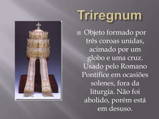 TriregnumObjeto formado por três coroas unidas, acimado por um globo e uma cruz. Usado pelo Romano Pontífice em ocasiões solenes, fora da liturgia. Não foi abolido, porém está em desuso.