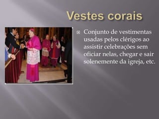 Vestes coraisConjunto de vestimentas usadas pelos clérigos ao assistir celebrações sem oficiar nelas, chegar e sair solenemente da igreja, etc.