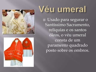 Véu umeralUsado para segurar o Santíssimo Sacramento, relíquias e os santos óleos, o véu umeral consta de um paramento quadrado posto sobre os ombros.