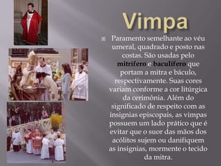  VimpaParamento semelhante ao véu umeral, quadrado e posto nas costas. São usadas pelo mitríferoe baculífero que portam a mitra e báculo, respectivamente. Suas cores variam conforme a cor litúrgica da cerimônia. Além do significado de respeito com as insignias episcopais, as vimpas possuem um lado prático que é evitar que o suor das mãos dos acólitos sujem ou danifiquem as insignias, mormente o tecido da mitra.