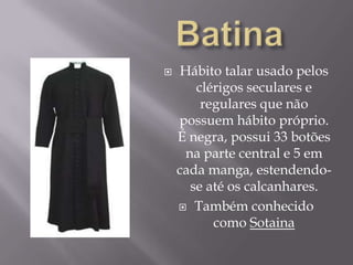 BatinaHábito talar usado pelos clérigos seculares e regulares que não possuem hábito próprio. É negra, possui 33 botões na parte central e 5 em cada manga, estendendo-se até os calcanhares.Também conhecido como Sotaina