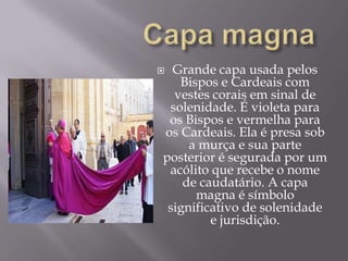Capa magnaGrande capa usada pelos Bispos e Cardeais com vestes corais em sinal de solenidade. É violeta para os Bispos e vermelha para os Cardeais. Ela é presa sob a murça e sua parte posterior é segurada por um acólito que recebe o nome de caudatário. A capa magna é símbolo significativo de solenidade e jurisdição.