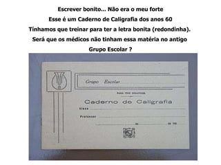 Escrever bonito... Não era o meu forte Esse é um Caderno de Caligrafia dos anos 60 Tínhamos que treinar para ter a letra bonita (redondinha).  Será que os médicos não tinham essa matéria no antigo  Grupo Escolar ? 