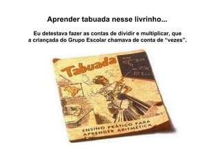 Aprender tabuada nesse livrinho...  Eu detestava fazer as contas de dividir e multiplicar, que  a criançada do Grupo Escolar chamava de conta de “vezes”.  