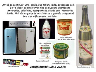 VAMOS CONTINUAR A VIAGEM Antes de continuar, uma  pausa, que tal um Toddy preparado com Leite Vigor, ou uma garrafinha de Guaraná Champagne Antarctica, geladinha, acompanhado de pão com  Margarina Saúde. Ah ! não esqueça de verificar se a garrafa de guaraná tem o selo (lacre) na tampinha . Toddy “reforçado” Lata de ferro anos 50/60 Margarina Saúde Lata de ferro anos 50/60 Garrafa do ano de 1955 Drops Dulcora Sabonete Eucalol 