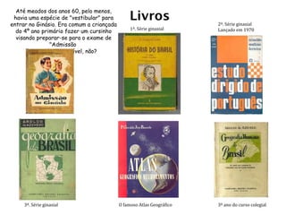 Livros O famoso Atlas Geográfico Até meados dos anos 60, pelo menos, havia uma espécie de "vestibular" para entrar no Ginásio. Era comum a criançada do 4º ano primário fazer um cursinho visando preparar-se para o exame de "Admissão  ao Ginásio". Incrível, não? 1ª. Série ginasial 3º ano do curso colegial 3ª. Série ginasial 2ª. Série ginasial Lançado em 1970 