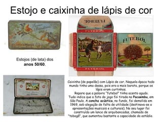 Estojo e caixinha de lápis de cor Estojos (de lata) dos   anos 50/60 .  Caixinha (de papelão) com Lápis de cor. Naquela época todo mundo tinha uma dessa, pois era a mais barata, porque os lápis eram curtinhos. Repare que a palavra “futebol” tinha acento agudo. Tudo indica que a foto do jogo foi tirada no  Pacaembu , em São Paulo. A  concha acústica , no fundo, foi demolida em 1969, sob alegação de falta de utilidade (destinava-se a apresentações musicais e culturais). No seu lugar foi construído um lance de arquibancadas, chamado de "tobogã", que aumentou bastante a capacidade do estádio.  