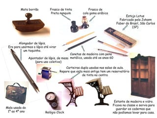 Mata borrão Alongador de lápis. Era para usarmos o lápis até virar um toquinho. Frasco de cola goma arábica Frasco de tinta Preta nanquim Canetas de madeira com pena  metálica, usada até os anos 60 Estojo Lotus  Fabricado pela Johann Faber do Brasil, São Carlos (SP)  Estante de madeira e vidro. Ficava na classe e servia para guardar os cadernos que  não podíamos levar para casa. Mala usada do  1º ao 4º ano Carteiras dupla usadas nas salas de aula. Repare que esta mais antiga tem um reservatório  de tinta no centro Apontador de lápis, de mesa (para uso coletivo) Relógio Clock 