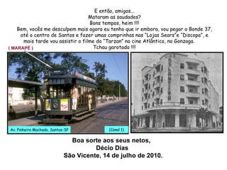 Boa sorte aos seus netos,  Décio Dias  São Vicente, 14 de julho de 2010 . E então, amigos... Mataram as saudades? Bons tempos, heim !!!! Bem, vocês me desculpem mais agora eu tenho que ir embora, vou pegar o Bonde 37, até o centro de Santos e fazer umas comprinhas nas “Lojas Sears”e “Discopa”, e mais tarde vou assistir o filme do “Tarzan” no cine Atlântico, no Gonzaga. Tchau garotada !!!! ( MARAPÉ ) Av. Pinheiro Machado, Santos-SP 37 (Canal 1)  