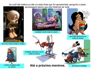 Até a próxima meninos . Se você não lembra ou não viu nada disso que foi apresentado, pergunte a esses personagens abaixo que eles lembram de tudo. PIU-PIU HOJE COM 61 ANOS BARBIE HOJE COM 51 ANOS SUPER-HOMEM COM  66 ANOS HOMEM-ARANHA HOJE COM 60 ANOS MULHER MARAVILHA COM 60 ANOS BATMAN E ROBIM 