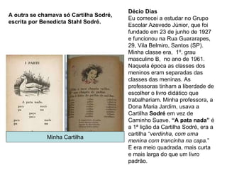 Décio Dias Eu comecei a estudar no Grupo Escolar Azevedo Júnior, que foi fundado em 23 de junho de 1927 e funcionou na Rua Guararapes, 29, Vila Belmiro, Santos (SP). Minha classe era,  1º. grau masculino B,  no ano de 1961. Naquela época as classes dos meninos eram separadas das classes das meninas. As professoras tinham a liberdade de escolher o livro didático que trabalhariam. Minha professora, a Dona Maria Jardim, usava a Cartilha  Sodré  em vez de Caminho Suave.  “A pata nada”  é a 1ª lição da Cartilha Sodré, era a cartilha “ verdinha, com uma menina com trancinha na capa .”  E era meio quadrada, mais curta e mais larga do que um livro padrão. Minha Cartilha A outra se chamava só Cartilha Sodré, escrita por Benedicta Stahl Sodré. 