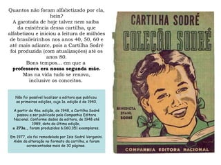 Quantos não foram alfabetizado por ela, hein? A garotada de hoje talvez nem saiba  da existência dessa cartilha, que alfabetizou e iniciou a leitura de milhões de brasileirinhos nos anos 40, 50, 60 e até mais adiante, pois a Cartilha Sodré foi produzida (com atualizações) até os anos 80. Bons tempos... em que a  professora era nossa segunda mãe. Mas na vida tudo se renova, inclusive os conceitos.  219.e. São Paulo: Companhia Editora Nacional, 1951.  [Não foi possível localizar a editora que publicou  as primeiras edições, cuja 1a. edição é de 1940]  A partir da 46a. edição, de 1948, a Cartilha Sodré passou a ser  publicada pela Companhia Editora Nacional. Conforme dados  da editora, de 1948 até 1989, data da última edição,  a 273a.,  foram produzidos 6.060.351 exemplares.  Em 1977, ela foi remodelada por Isis Sodré Verganini. Além da alteração no formato da cartilha, foram  acrescentadas mais de 30 páginas.]  Diário de Lições . Delphina Spiteri Passos [Caderno do  professor indicando como se deveria trabalhar em sala  de aula com a Cartilha Sodré, lição de para.] Não foi possível localizar a editora que publicou  as primeiras edições, cuja 1a. edição é de 1940. A partir da 46a. edição, de 1948, a Cartilha Sodré passou a ser publicada pela Companhia Editora Nacional. Conforme dados da editora, de 1948 até 1989, data da última edição,  a 273a.,  foram produzidos 6.060.351 exemplares.  Em 1977, ela foi remodelada por Isis Sodré Verganini. Além da alteração no formato da cartilha, e foram  acrescentadas mais de 30 páginas.  