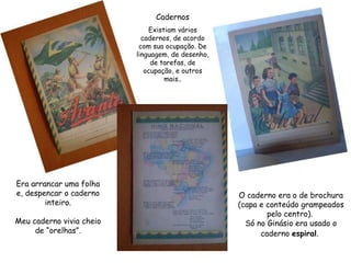 Era arrancar uma folha e, despencar o caderno inteiro. Meu caderno vivia cheio de “orelhas”. O caderno era o de brochura (capa e conteúdo grampeados pelo centro).  Só no Ginásio era usado o caderno  espiral .   Cadernos Existiam vários cadernos, de acordo com sua ocupação. De linguagem, de desenho, de tarefas, de ocupação, e outros mais.. 