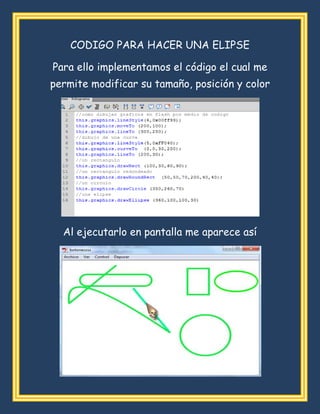 CODIGO PARA HACER UNA ELIPSE
Para ello implementamos el código el cual me
permite modificar su tamaño, posición y color
Al ejecutarlo en pantalla me aparece así
 