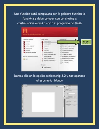 Una función está compuesta por la palabra funtion la
función se debe colocar con corchetes a
continuación vamos a abrir el programa de flash
Damos clic en la opción actionscrip 3.0 y nos aparece
el escenario blanco
CLIC
 