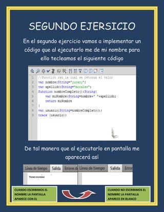 SEGUNDO EJERSICIO
En el segundo ejercicio vamos a implementar un
código que al ejecutarlo me de mi nombre para
ello tecleamos el siguiente código
De tal manera que al ejecutarlo en pantalla me
aparecerá así
CUANDO NO ESCRIBIMOS EL
NOMBRE LA PANTALLA
APARECE EN BLANCO
CUANDO ESCRIBIMOS EL
NOMBRE LA PANTALLA
APARECE CON EL
 