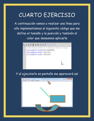 CUARTO EJERCISIO
A continuación vamos a realizar una línea para
ello implementamos el siguiente código que me
define el tamaño y la posición y también el
color que deseamos aplicarle
Y al ejecutarlo en pantalla me aparecerá asi
LINEA
 