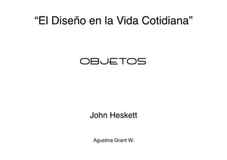 “El Diseño en la Vida Cotidiana” 
OBJETOS 
John Heskett 
Agustina Grant W."
 