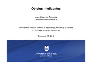 Objetos inteligentes

                                       Juan López-de-Armentia
                                      juan.lopezdearmentia@deusto.es




                   DeustoTech - Deusto Institute of Technology, University of Deusto
                                    http://www.morelab.deusto.es


                                         December 13, 2012




Objetos inteligentes   13-12-2012                                                 1/9
 