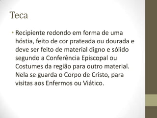 Teca
• Recipiente redondo em forma de uma
hóstia, feito de cor prateada ou dourada e
deve ser feito de material digno e sólido
segundo a Conferência Episcopal ou
Costumes da região para outro material.
Nela se guarda o Corpo de Cristo, para
visitas aos Enfermos ou Viático.

 