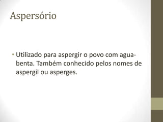 Aspersório

• Utilizado para aspergir o povo com aguabenta. Também conhecido pelos nomes de
aspergil ou asperges.

 