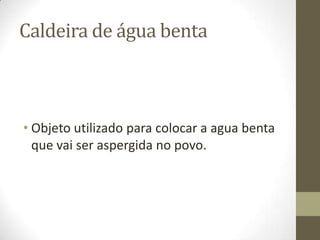Caldeira de água benta

• Objeto utilizado para colocar a agua benta
que vai ser aspergida no povo.

 