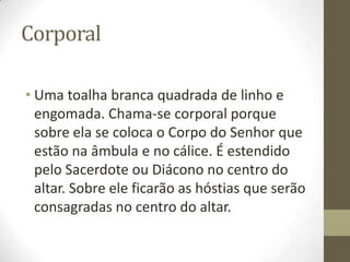 Corporal
• Uma toalha branca quadrada de linho e
engomada. Chama-se corporal porque
sobre ela se coloca o Corpo do Senhor que
estão na âmbula e no cálice. É estendido
pelo Sacerdote ou Diácono no centro do
altar. Sobre ele ficarão as hóstias que serão
consagradas no centro do altar.

 