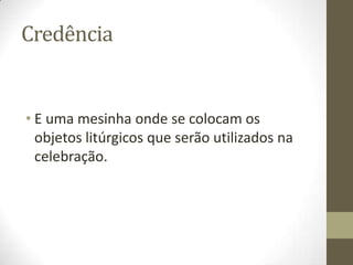 Credência

• E uma mesinha onde se colocam os
objetos litúrgicos que serão utilizados na
celebração.

 