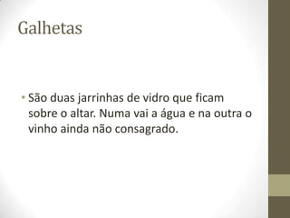 Galhetas

• São duas jarrinhas de vidro que ficam
sobre o altar. Numa vai a água e na outra o
vinho ainda não consagrado.

 